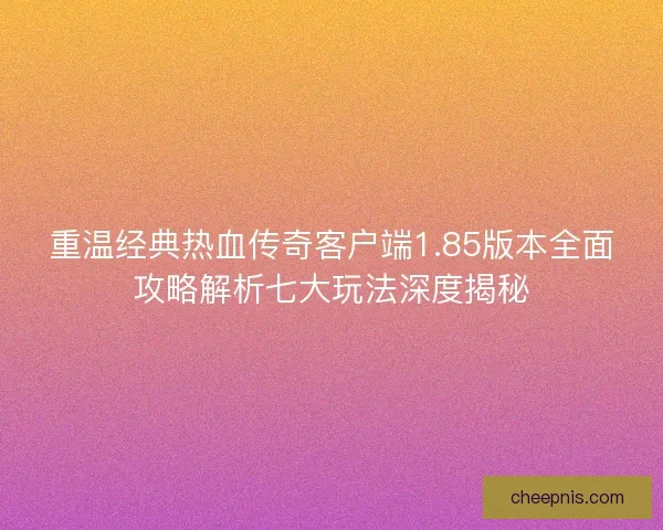 重温经典热血传奇客户端1.85版本全面攻略解析七大玩法深度揭秘