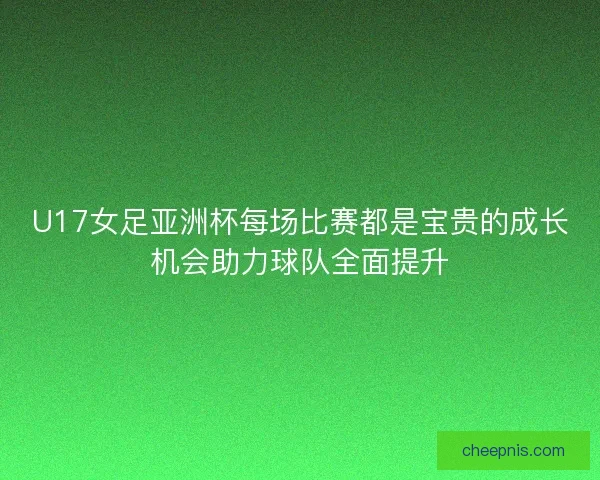 U17女足亚洲杯每场比赛都是宝贵的成长机会助力球队全面提升